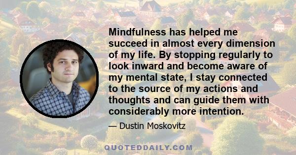 Mindfulness has helped me succeed in almost every dimension of my life. By stopping regularly to look inward and become aware of my mental state, I stay connected to the source of my actions and thoughts and can guide