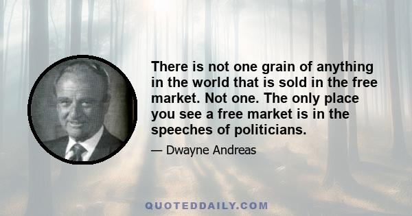 There is not one grain of anything in the world that is sold in the free market. Not one. The only place you see a free market is in the speeches of politicians.