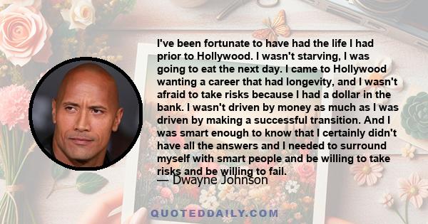 I've been fortunate to have had the life I had prior to Hollywood. I wasn't starving, I was going to eat the next day. I came to Hollywood wanting a career that had longevity, and I wasn't afraid to take risks because I