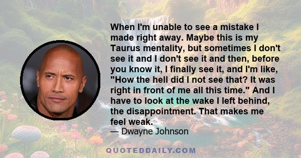 When I'm unable to see a mistake I made right away. Maybe this is my Taurus mentality, but sometimes I don't see it and I don't see it and then, before you know it, I finally see it, and I'm like, How the hell did I not
