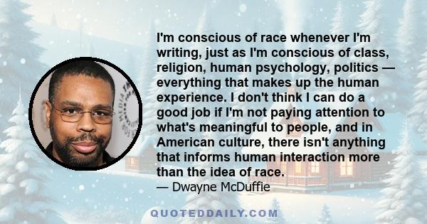 I'm conscious of race whenever I'm writing, just as I'm conscious of class, religion, human psychology, politics — everything that makes up the human experience. I don't think I can do a good job if I'm not paying