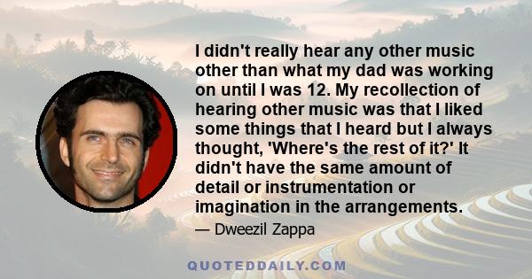 I didn't really hear any other music other than what my dad was working on until I was 12. My recollection of hearing other music was that I liked some things that I heard but I always thought, 'Where's the rest of it?'