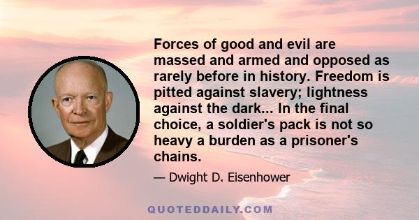 Forces of good and evil are massed and armed and opposed as rarely before in history. Freedom is pitted against slavery; lightness against the dark... In the final choice, a soldier's pack is not so heavy a burden as a