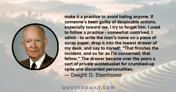 make it a practice to avoid hating anyone. If someone's been guilty of despicable actions, especially toward me, I try to forget him. I used to follow a practice - somewhat contrived, I admit - to write the man's name