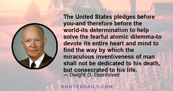 The United States pledges before you-and therefore before the world-its determination to help solve the fearful atomic dilemma-to devote its entire heart and mind to find the way by which the miraculous inventiveness of