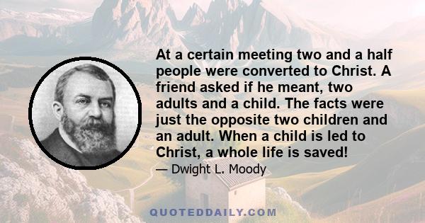 At a certain meeting two and a half people were converted to Christ. A friend asked if he meant, two adults and a child. The facts were just the opposite two children and an adult. When a child is led to Christ, a whole