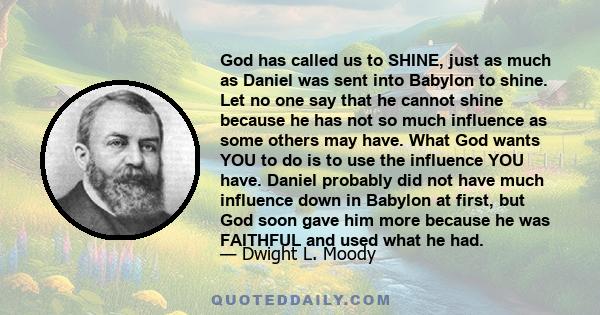 God has called us to SHINE, just as much as Daniel was sent into Babylon to shine. Let no one say that he cannot shine because he has not so much influence as some others may have. What God wants YOU to do is to use the