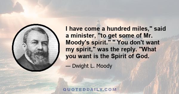 I have come a hundred miles, said a minister, to get some of Mr. Moody's spirit. You don't want my spirit, was the reply. What you want is the Spirit of God.