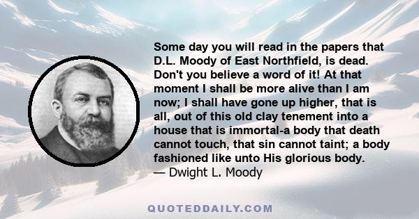 Some day you will read in the papers that D.L. Moody of East Northfield, is dead. Don't you believe a word of it! At that moment I shall be more alive than I am now; I shall have gone up higher, that is all, out of this