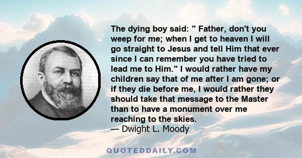 The dying boy said: Father, don't you weep for me; when I get to heaven I will go straight to Jesus and tell Him that ever since I can remember you have tried to lead me to Him. I would rather have my children say that