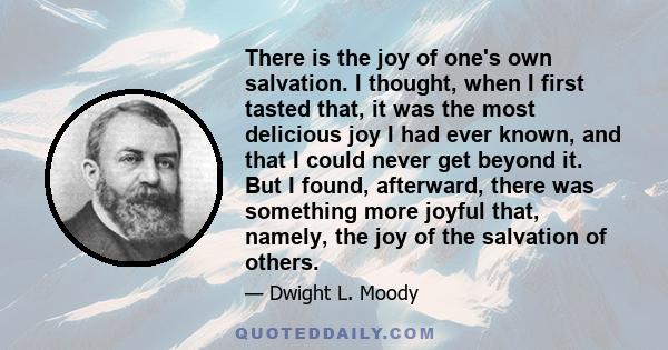 There is the joy of one's own salvation. I thought, when I first tasted that, it was the most delicious joy I had ever known, and that I could never get beyond it. But I found, afterward, there was something more joyful