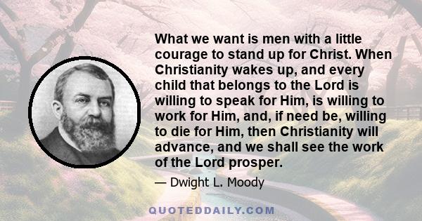 What we want is men with a little courage to stand up for Christ. When Christianity wakes up, and every child that belongs to the Lord is willing to speak for Him, is willing to work for Him, and, if need be, willing to