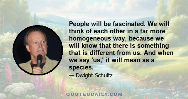 People will be fascinated. We will think of each other in a far more homogeneous way, because we will know that there is something that is different from us. And when we say 'us,' it will mean as a species.