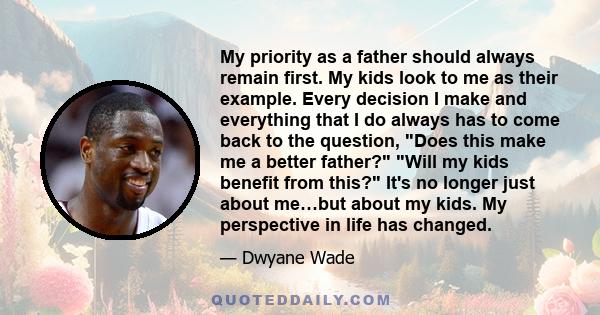 My priority as a father should always remain first. My kids look to me as their example. Every decision I make and everything that I do always has to come back to the question, Does this make me a better father? Will my
