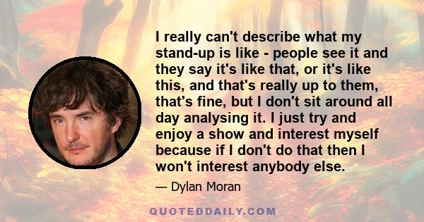 I really can't describe what my stand-up is like - people see it and they say it's like that, or it's like this, and that's really up to them, that's fine, but I don't sit around all day analysing it. I just try and