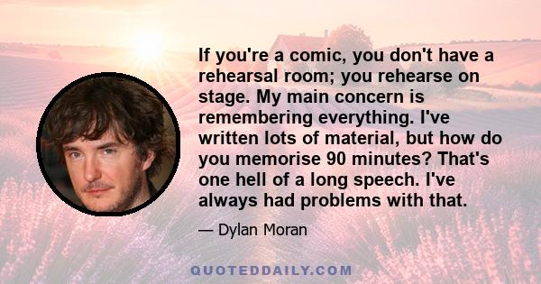 If you're a comic, you don't have a rehearsal room; you rehearse on stage. My main concern is remembering everything. I've written lots of material, but how do you memorise 90 minutes? That's one hell of a long speech.