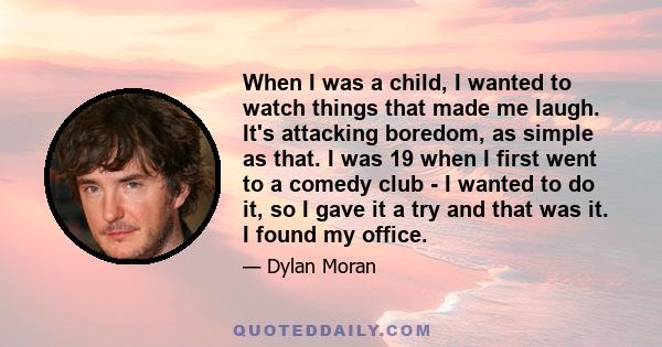 When I was a child, I wanted to watch things that made me laugh. It's attacking boredom, as simple as that. I was 19 when I first went to a comedy club - I wanted to do it, so I gave it a try and that was it. I found my