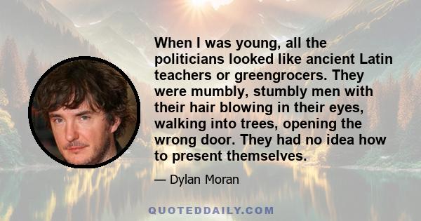 When I was young, all the politicians looked like ancient Latin teachers or greengrocers. They were mumbly, stumbly men with their hair blowing in their eyes, walking into trees, opening the wrong door. They had no idea