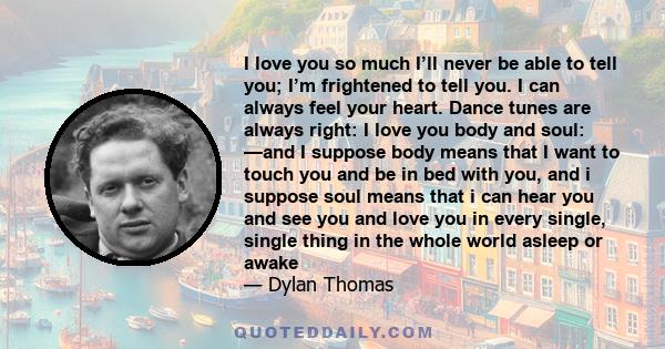I love you so much I’ll never be able to tell you; I’m frightened to tell you. I can always feel your heart. Dance tunes are always right: I love you body and soul: —and I suppose body means that I want to touch you and