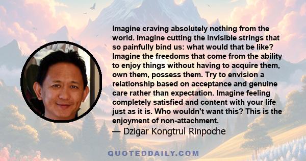 Imagine craving absolutely nothing from the world. Imagine cutting the invisible strings that so painfully bind us: what would that be like? Imagine the freedoms that come from the ability to enjoy things without having