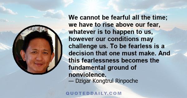 We cannot be fearful all the time; we have to rise above our fear, whatever is to happen to us, however our conditions may challenge us. To be fearless is a decision that one must make. And this fearlessness becomes the