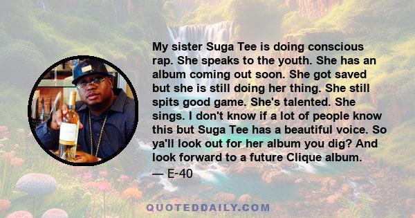My sister Suga Tee is doing conscious rap. She speaks to the youth. She has an album coming out soon. She got saved but she is still doing her thing. She still spits good game. She's talented. She sings. I don't know if