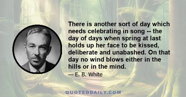 There is another sort of day which needs celebrating in song -- the day of days when spring at last holds up her face to be kissed, deliberate and unabashed. On that day no wind blows either in the hills or in the mind.