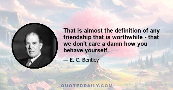 That is almost the definition of any friendship that is worthwhile - that we don't care a damn how you behave yourself.