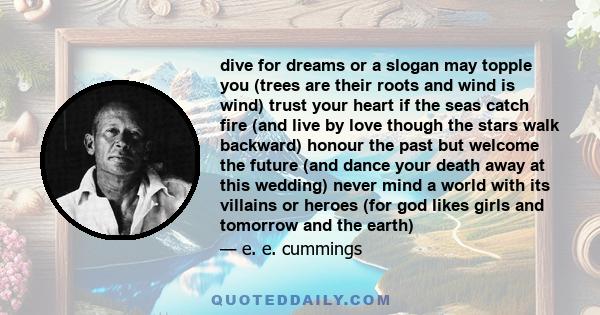 dive for dreams or a slogan may topple you (trees are their roots and wind is wind) trust your heart if the seas catch fire (and live by love though the stars walk backward) honour the past but welcome the future (and