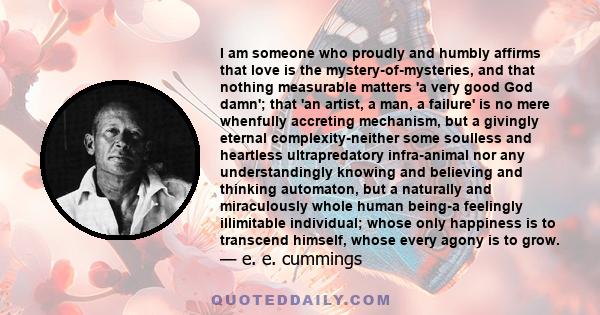 I am someone who proudly and humbly affirms that love is the mystery-of-mysteries, and that nothing measurable matters 'a very good God damn'; that 'an artist, a man, a failure' is no mere whenfully accreting mechanism,