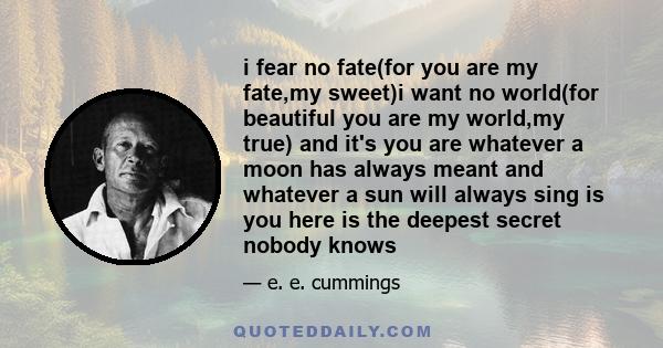i fear no fate(for you are my fate,my sweet)i want no world(for beautiful you are my world,my true) and it's you are whatever a moon has always meant and whatever a sun will always sing is you here is the deepest secret