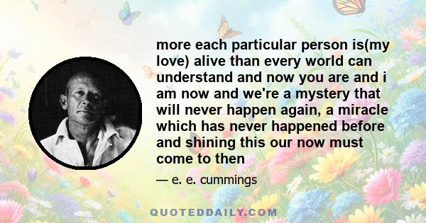 more each particular person is(my love) alive than every world can understand and now you are and i am now and we're a mystery that will never happen again, a miracle which has never happened before and shining this our