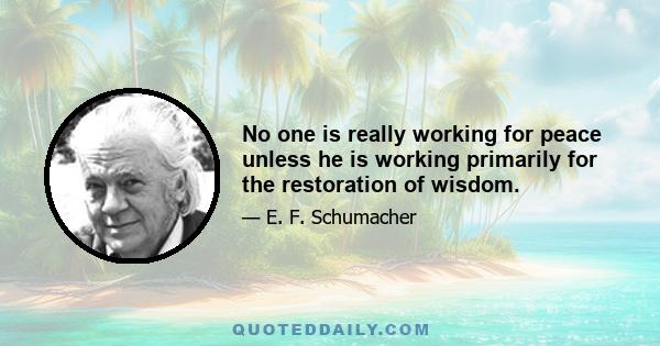 No one is really working for peace unless he is working primarily for the restoration of wisdom.