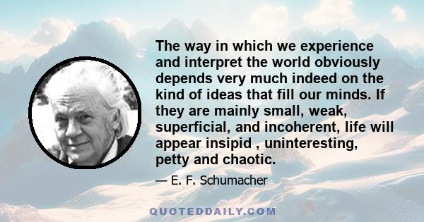 The way in which we experience and interpret the world obviously depends very much indeed on the kind of ideas that fill our minds. If they are mainly small, weak, superficial, and incoherent, life will appear insipid ,