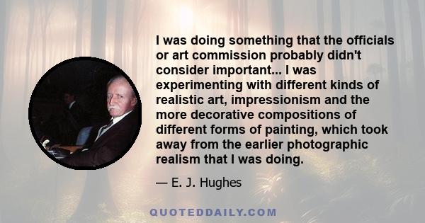 I was doing something that the officials or art commission probably didn't consider important... I was experimenting with different kinds of realistic art, impressionism and the more decorative compositions of different