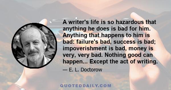 A writer's life is so hazardous that anything he does is bad for him. Anything that happens to him is bad: failure's bad, success is bad; impoverishment is bad, money is very, very bad. Nothing good can happen... Except