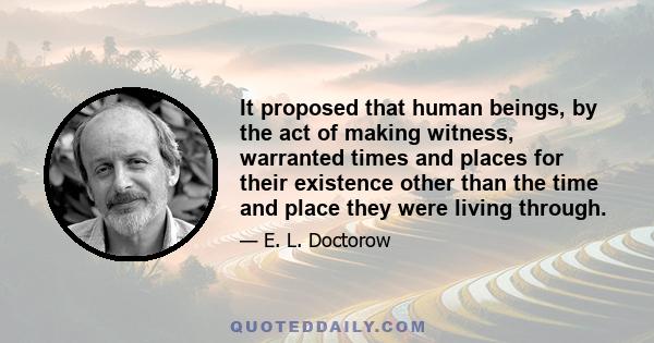 It proposed that human beings, by the act of making witness, warranted times and places for their existence other than the time and place they were living through.