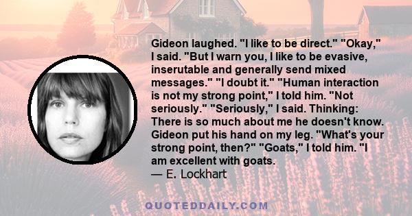 Gideon laughed. I like to be direct. Okay, I said. But I warn you, I like to be evasive, inserutable and generally send mixed messages. I doubt it. Human interaction is not my strong point, I told him. Not seriously.