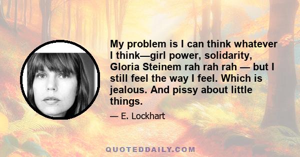 My problem is I can think whatever I think—girl power, solidarity, Gloria Steinem rah rah rah — but I still feel the way I feel. Which is jealous. And pissy about little things.