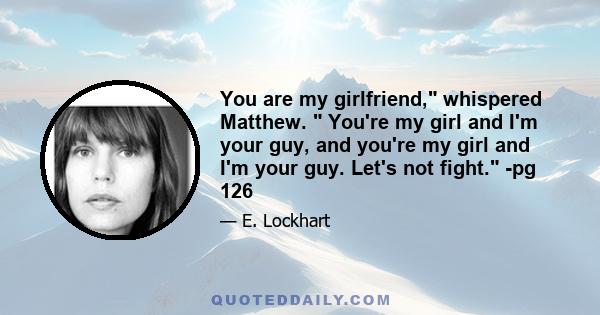 You are my girlfriend, whispered Matthew. You're my girl and I'm your guy, and you're my girl and I'm your guy. Let's not fight. -pg 126