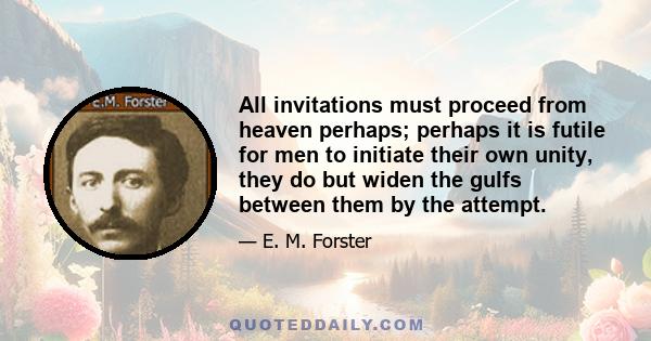 All invitations must proceed from heaven perhaps; perhaps it is futile for men to initiate their own unity, they do but widen the gulfs between them by the attempt.