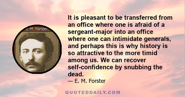 It is pleasant to be transferred from an office where one is afraid of a sergeant-major into an office where one can intimidate generals, and perhaps this is why history is so attractive to the more timid among us. We