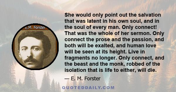 She would only point out the salvation that was latent in his own soul, and in the soul of every man. Only connect! That was the whole of her sermon. Only connect the prose and the passion, and both will be exalted, and