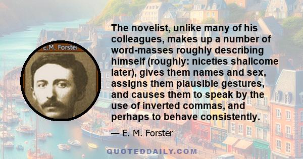 The novelist, unlike many of his colleagues, makes up a number of word-masses roughly describing himself (roughly: niceties shallcome later), gives them names and sex, assigns them plausible gestures, and causes them to
