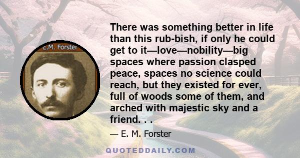There was something better in life than this rubbish, if only he could get to it—love—nobility—big spaces where passion clasped peace, spaces no science could reach, but they existed for ever, full of woods some of