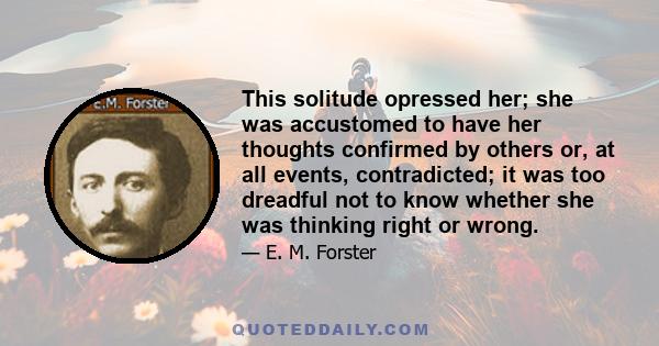 This solitude opressed her; she was accustomed to have her thoughts confirmed by others or, at all events, contradicted; it was too dreadful not to know whether she was thinking right or wrong.