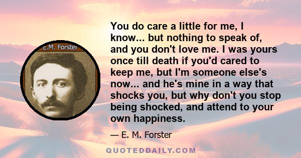 You do care a little for me, I know... but nothing to speak of, and you don't love me. I was yours once till death if you'd cared to keep me, but I'm someone else's now... and he's mine in a way that shocks you, but why