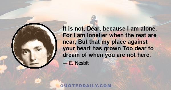 It is not, Dear, because I am alone, For I am lonelier when the rest are near, But that my place against your heart has grown Too dear to dream of when you are not here.