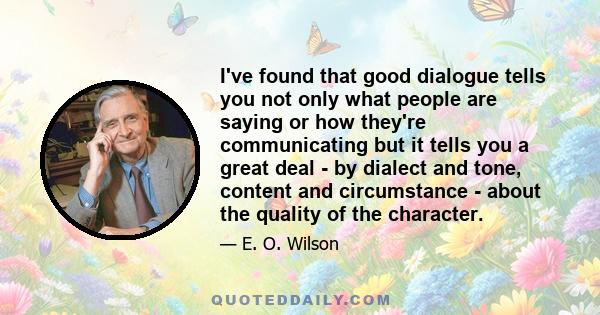 I've found that good dialogue tells you not only what people are saying or how they're communicating but it tells you a great deal - by dialect and tone, content and circumstance - about the quality of the character.