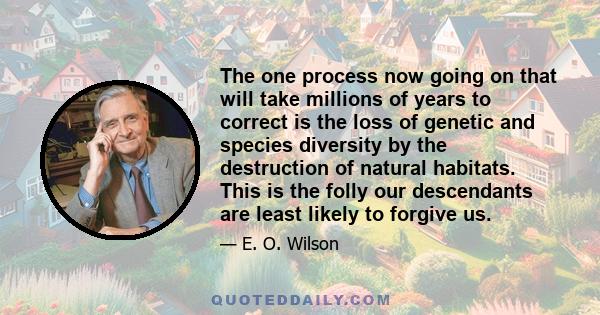The one process now going on that will take millions of years to correct is the loss of genetic and species diversity by the destruction of natural habitats. This is the folly our descendants are least likely to forgive